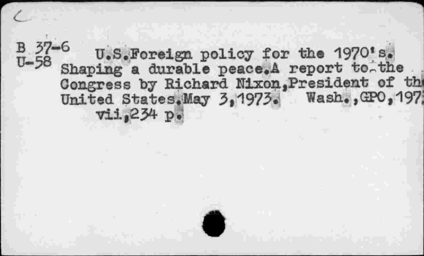 ﻿c
®	U.S.Foreign policy for the -1970* s.
b~-?o Shaping a durable peace.A report to^the
Congress by Richard Nixon.»President of th United States.May 3>1973* Wash.,GPO,197 vii,2J4 pg